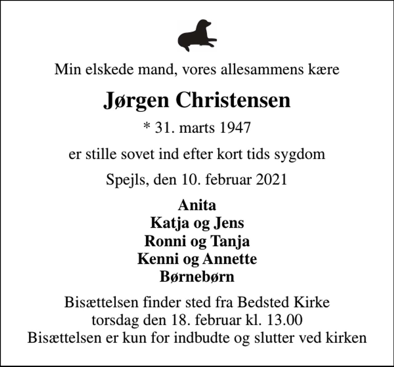 <p>Min elskede mand, vores allesammens kære<br />Jørgen Christensen<br />* 31. marts 1947<br />er stille sovet ind efter kort tids sygdom<br />Spejls, den 10. februar 2021<br />Anita Katja og Jens Ronni og Tanja Kenni og Annette Børnebørn<br />Bisættelsen finder sted fra Bedsted Kirke torsdag den 18. februar kl. 13.00 Bisættelsen er kun for indbudte og slutter ved kirken</p>