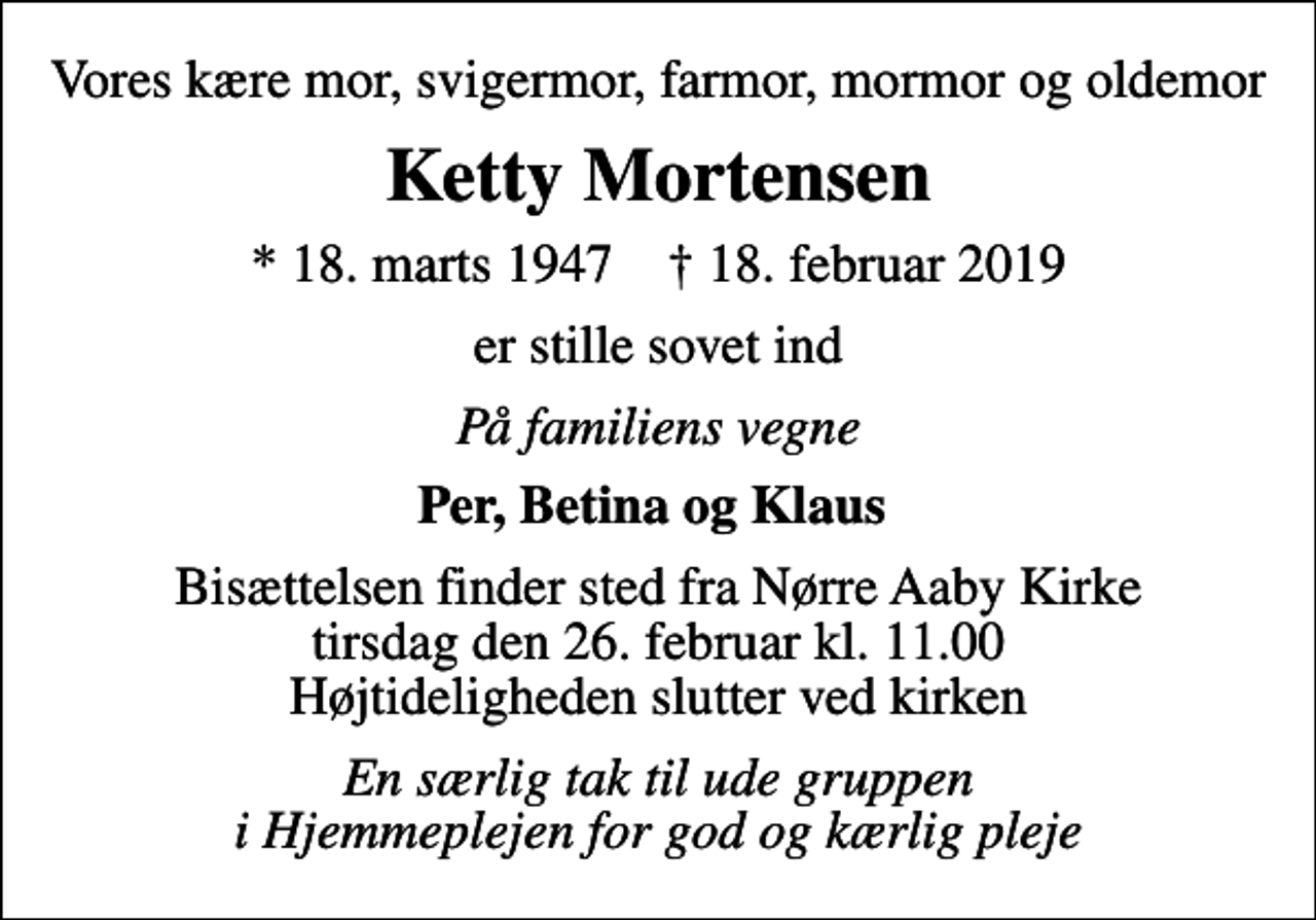 <p>Vores kære mor, svigermor, farmor, mormor og oldemor<br />Ketty Mortensen<br />* 18. marts 1947 ✝ 18. februar 2019<br />er stille sovet ind<br />På familiens vegne<br />Per, Betina og Klaus<br />Bisættelsen finder sted fra Nørre Aaby Kirke tirsdag den 26. februar kl. 11.00 Højtideligheden slutter ved kirken<br />En særlig tak til ude gruppen i Hjemmeplejen for god og kærlig pleje</p>