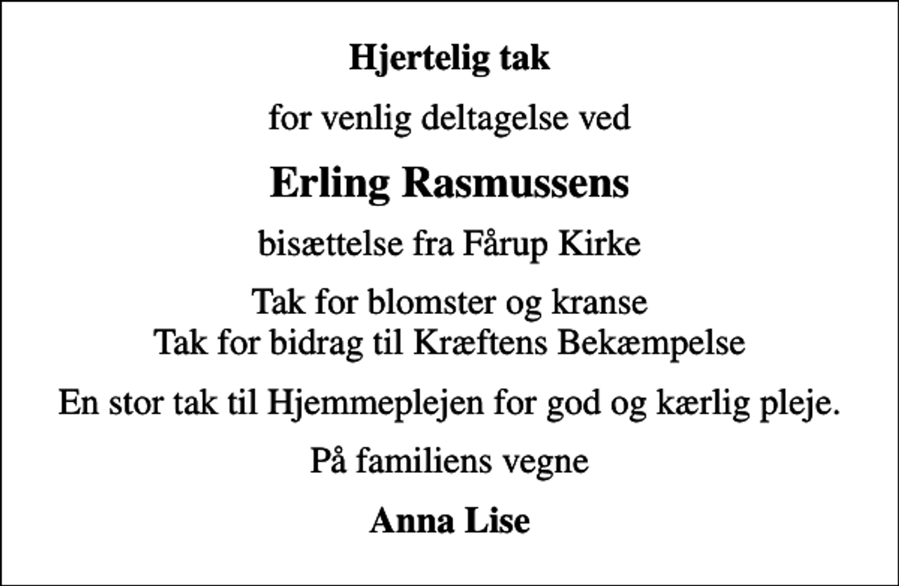 <p>Hjertelig tak<br />for venlig deltagelse ved<br />Erling Rasmussens<br />bisættelse fra Fårup Kirke<br />Tak for blomster og kranse Tak for bidrag til Kræftens Bekæmpelse<br />En stor tak til Hjemmeplejen for god og kærlig pleje.<br />På familiens vegne<br />Anna Lise</p>