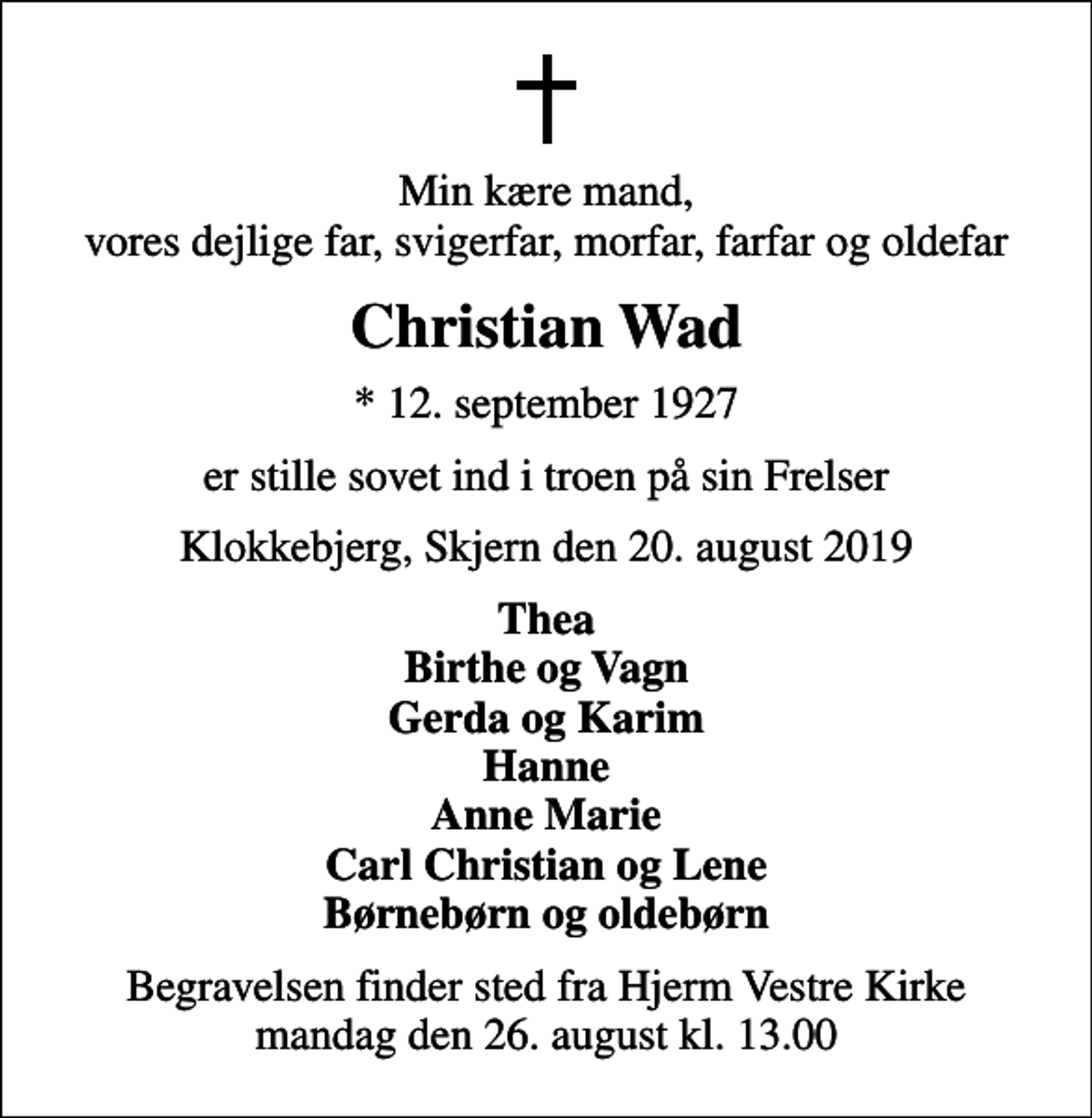 <p>Min kære mand, vores dejlige far, svigerfar, morfar, farfar og oldefar<br />Christian Wad<br />* 12. september 1927<br />er stille sovet ind i troen på sin Frelser<br />Klokkebjerg, Skjern den 20. august 2019<br />Thea Birthe og Vagn Gerda og Karim Hanne Anne Marie Carl Christian og Lene Børnebørn og oldebørn<br />Begravelsen finder sted fra Hjerm Vestre Kirke mandag den 26. august kl. 13.00</p>