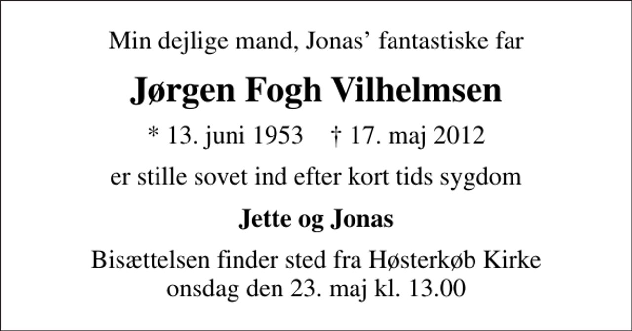 <p>Min dejlige mand, Jonas fantastiske far<br />Jørgen Fogh Vilhelmsen<br />* 13. juni 1953 ✝ 17. maj 2012<br />er stille sovet ind efter kort tids sygdom<br />Jette og Jonas<br />Bisættelsen finder sted fra Høsterkøb Kirke onsdag den 23. maj kl. 13.00</p>