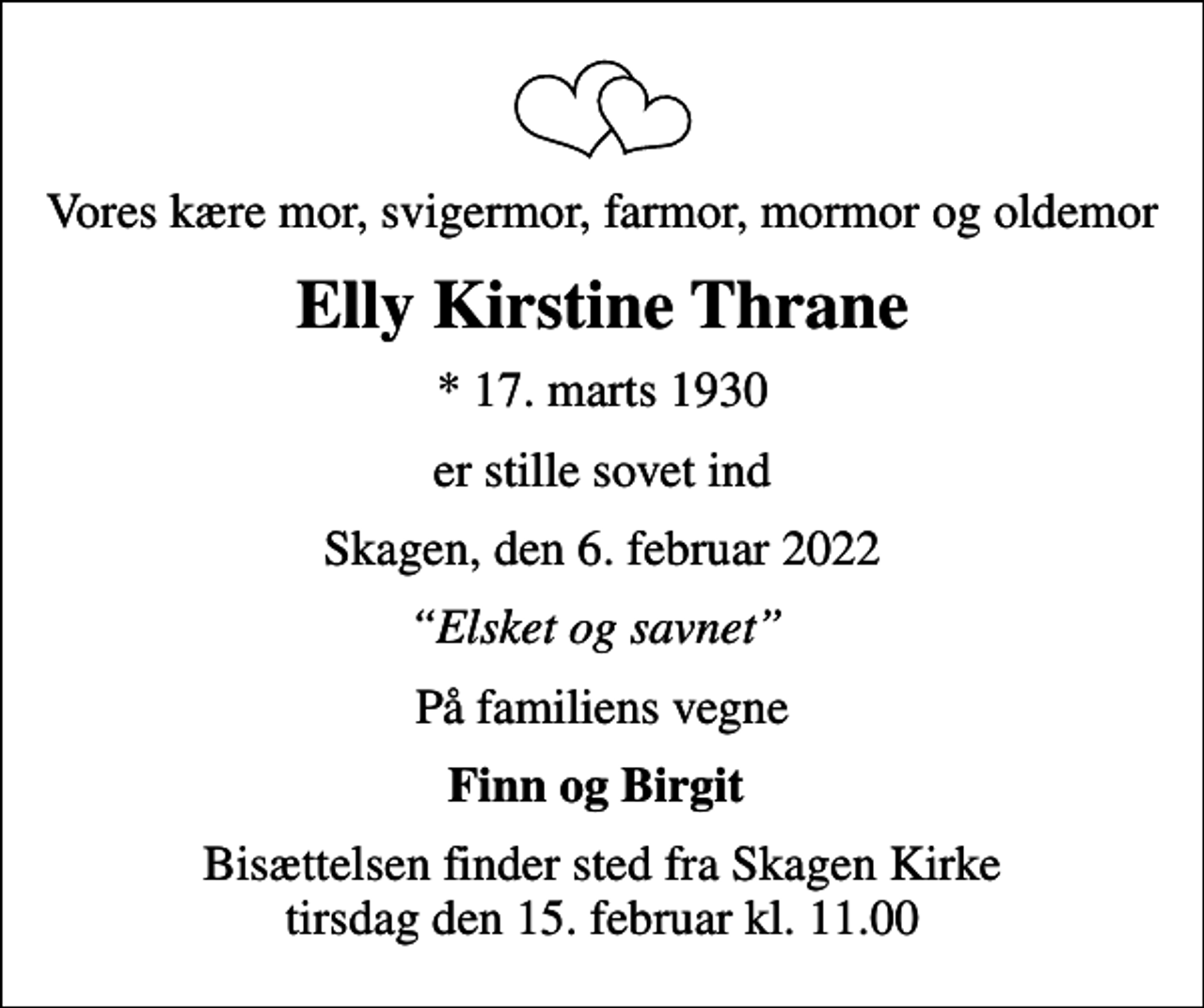<p>Vores kære mor, svigermor, farmor, mormor og oldemor<br />Elly Kirstine Thrane<br />* 17. marts 1930<br />er stille sovet ind<br />Skagen, den 6. februar 2022<br />Elsket og savnet<br />På familiens vegne<br />Finn og Birgit<br />Bisættelsen finder sted fra Skagen Kirke tirsdag den 15. februar kl. 11.00</p>