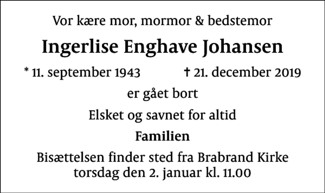 <p>Vor kære mor, mormor &amp; bedstemor<br />Ingerlise Enghave Johansen<br />* 11. september 1943 ✝ 21. december 2019<br />er gået bort<br />Elsket og savnet for altid<br />Familien<br />Bisættelsen finder sted fra Brabrand Kirke torsdag den 2. januar kl. 11.00</p>
