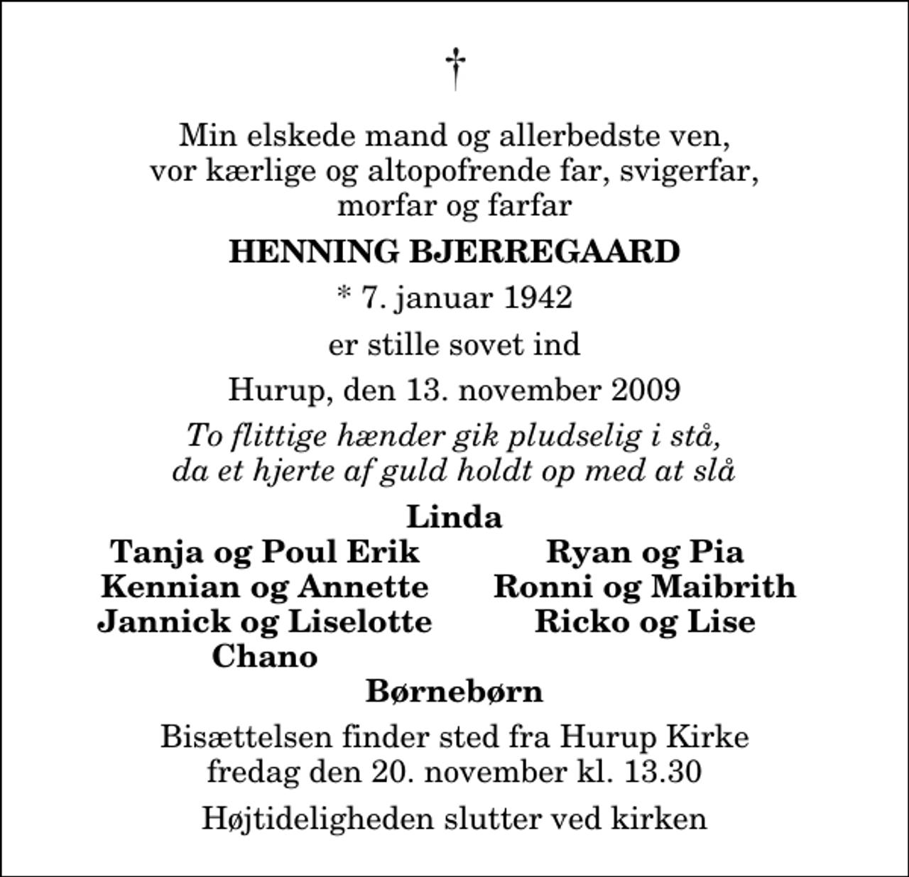 <p>Min elskede mand og allerbedste ven, vor kærlige og altopofrende far, svigerfar, morfar og farfar<br />Henning Bjerregaard<br />* 7. januar 1942<br />er stille sovet ind<br />Hurup, den 13. november 2009<br />To flittige hænder gik pludselig i stå, da et hjerte af guld holdt op med at slå<br />Linda<br />Tanja og Poul Erik<br />Ryan og Pia<br />Kennian og Annette<br />Ronni og Maibrith<br />Jannick og Liselotte<br />Ricko og Lise<br />Chano<br />Bisættelsen finder sted fra Hurup Kirke fredag den 20. november kl. 13.30 Højtideligheden slutter ved kirken</p>