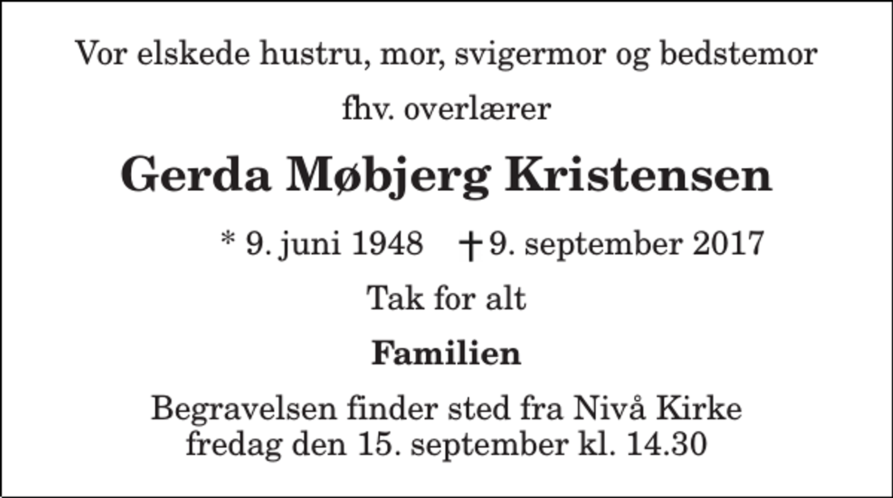 <p>Vor elskede hustru, mor, svigermor og bedstemor<br />fhv. overlærer<br />Gerda Møbjerg Kristensen<br />* 9. juni 1948<br />9. september 2017<br />Tak for alt<br />Familien<br />Begravelsen finder sted fra Nivå Kirke fredag den 15. september kl. 14.30</p>