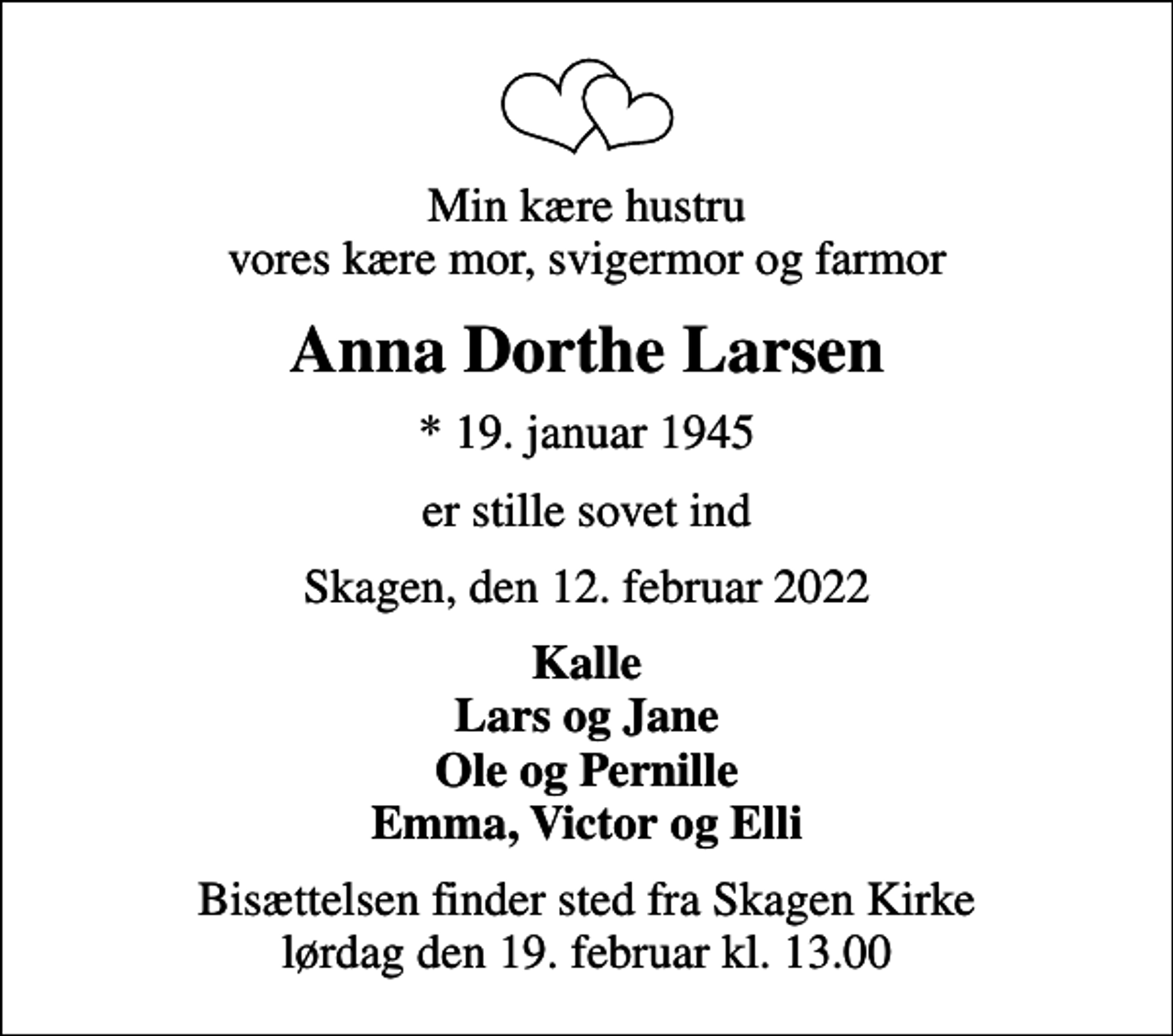 <p>Min kære hustru vores kære mor, svigermor og farmor<br />Anna Dorthe Larsen<br />* 19. januar 1945<br />er stille sovet ind<br />Skagen, den 12. februar 2022<br />Kalle Lars og Jane Ole og Pernille Emma, Victor og Elli<br />Bisættelsen finder sted fra Skagen Kirke lørdag den 19. februar kl. 13.00</p>