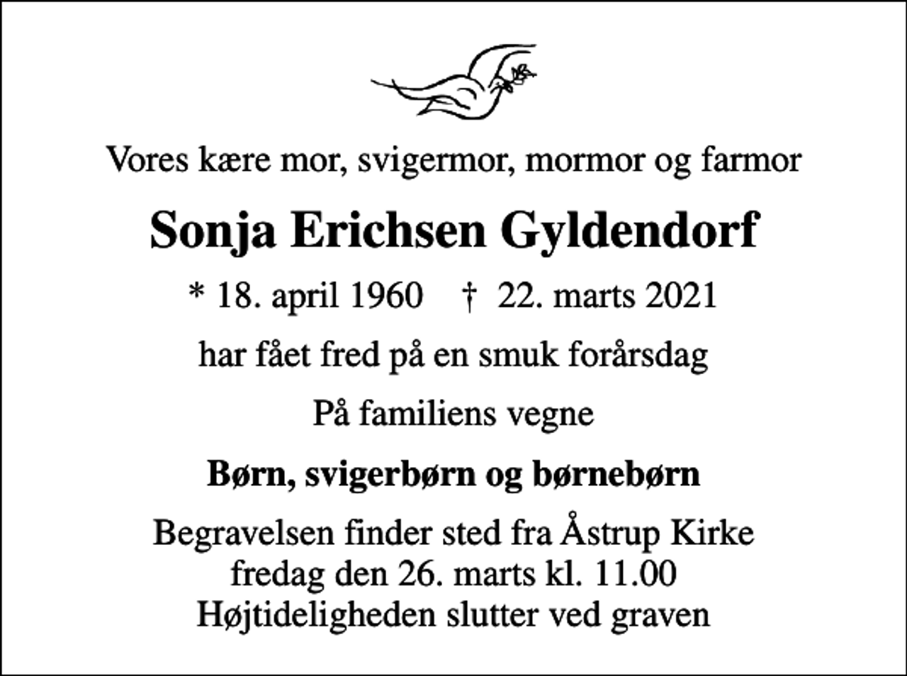 <p>Vores kære mor, svigermor, mormor og farmor<br />Sonja Erichsen Gyldendorf<br />* 18. april 1960 ✝ 22. marts 2021<br />har fået fred på en smuk forårsdag<br />På familiens vegne<br />Børn, svigerbørn og børnebørn<br />Begravelsen finder sted fra Åstrup Kirke fredag den 26. marts kl. 11.00 Højtideligheden slutter ved graven</p>