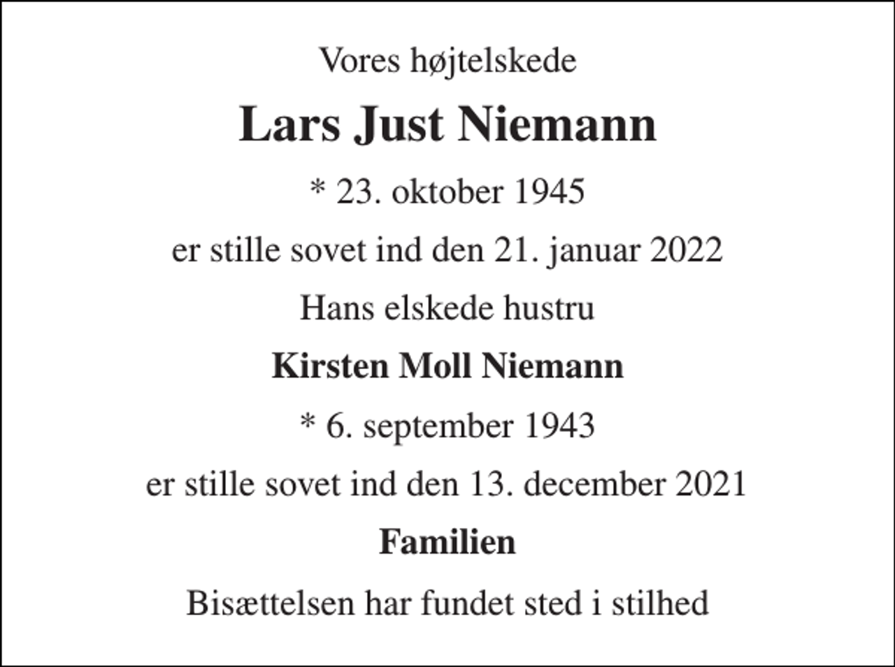 <p>Vores højtelskede<br />Lars Just Niemann<br />*​ 23. oktober 1945<br />er stille sovet ind den 21. januar 2022<br />Hans elskede hustru<br />Kirsten Moll Niemann<br />*​ 6. september 1943<br />er stille sovet ind den 13. december 2021<br />Familien<br />Bisættelsen har fundet sted i stilhed</p>