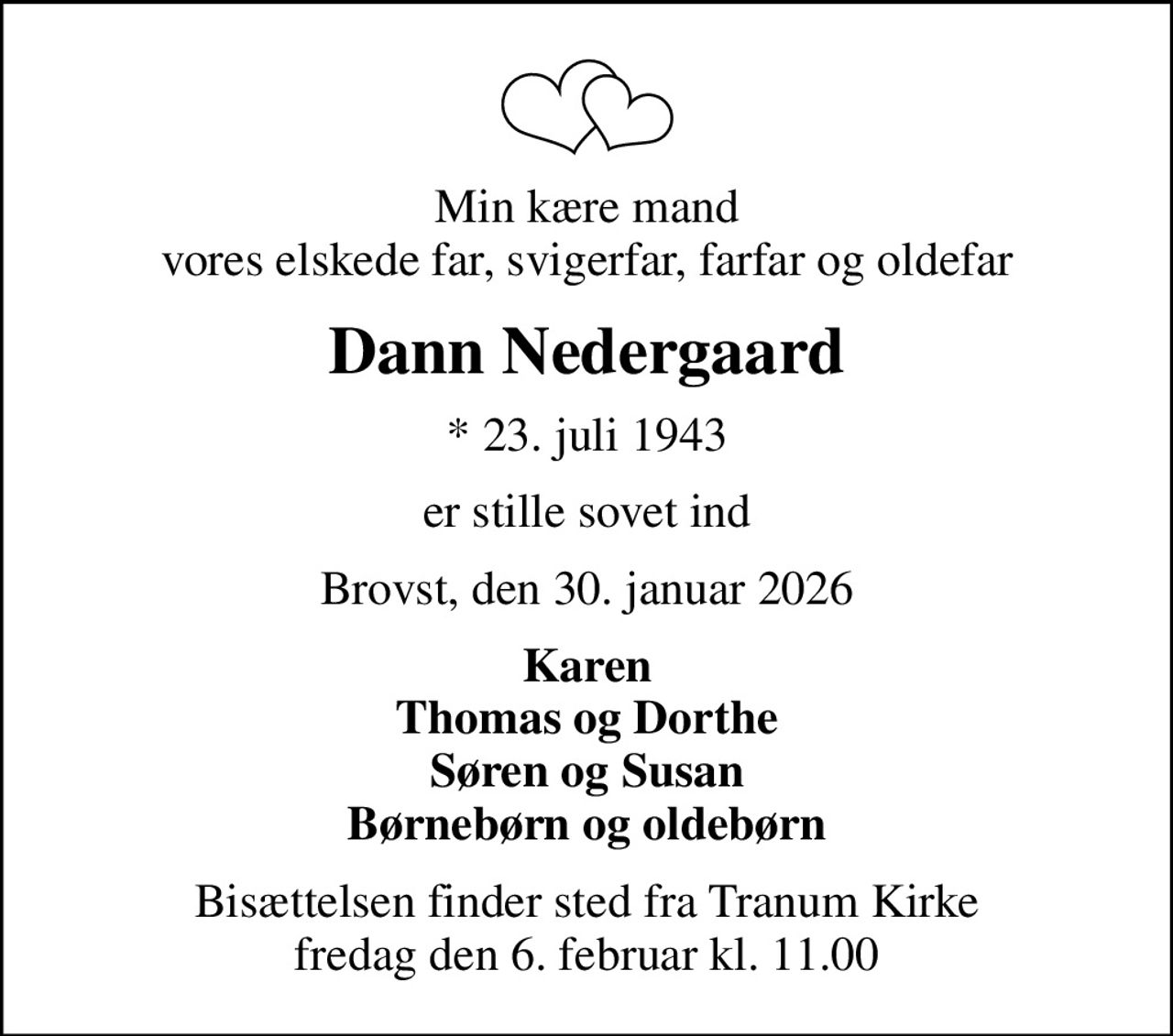 Min kære mand vores elskede far, svigerfar, farfar og oldefar
Dann Nedergaard
* 23. juli 1943
er stille sovet ind
Brovst, den 30. januar 2026
Karen Thomas og Dorthe Søren og Susan Børnebørn og oldebørn
Bisættelsen finder sted fra Tranum Kirke  fredag den 6. februar kl. 11.00
