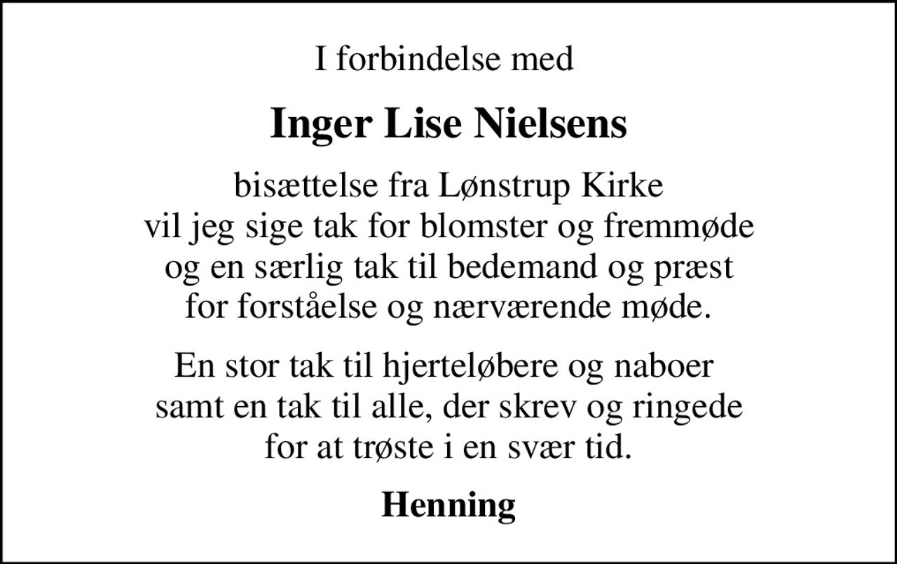 I forbindelse med 
Inger Lise Nielsens
bisættelse fra Lønstrup Kirke vil jeg sige tak for blomster og fremmøde og en særlig tak til bedemand og præst for forståelse og nærværende møde.
En stor tak til hjerteløbere og naboer  samt en tak til alle, der skrev og ringede for at trøste i en svær tid.
Henning