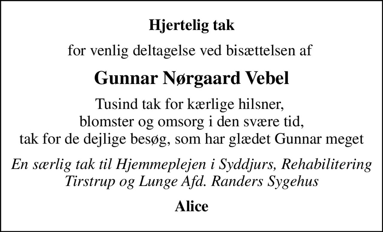 Hjertelig tak
for venlig deltagelse ved bisættelsen af 
Gunnar Nørgaard Vebel
Tusind tak for kærlige hilsner,  blomster og omsorg i den svære tid, tak for de dejlige besøg, som har glædet Gunnar meget
En særlig tak til Hjemmeplejen i Syddjurs, Rehabilitering Tirstrup og Lunge Afd. Randers Sygehus
Alice