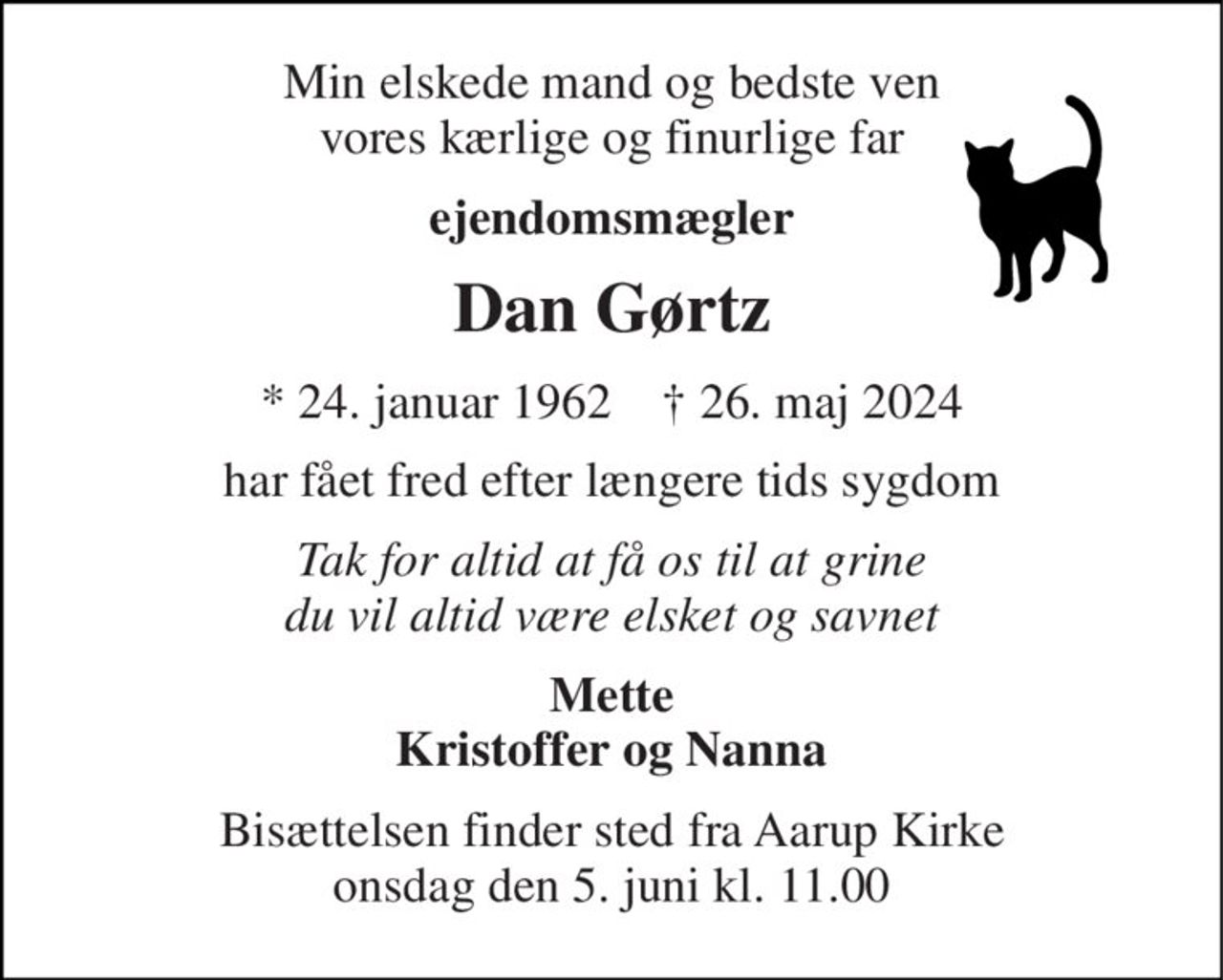 Min elskede mand og bedste ven vores kærlige og finurlige far 
ejendomsmægler 
Dan Gørtz 
*​ 24. januar 1962​    †​ 26. maj 2024 
har fået fred efter længere tids sygdom 
Tak for altid at få os til at grine du vil altid være elsket og savnet 
Mette Kristoffer og Nanna 
Bisættelsen​ finder sted fra Aarup Kirke​ onsdag den 5. juni​ kl. 11.00