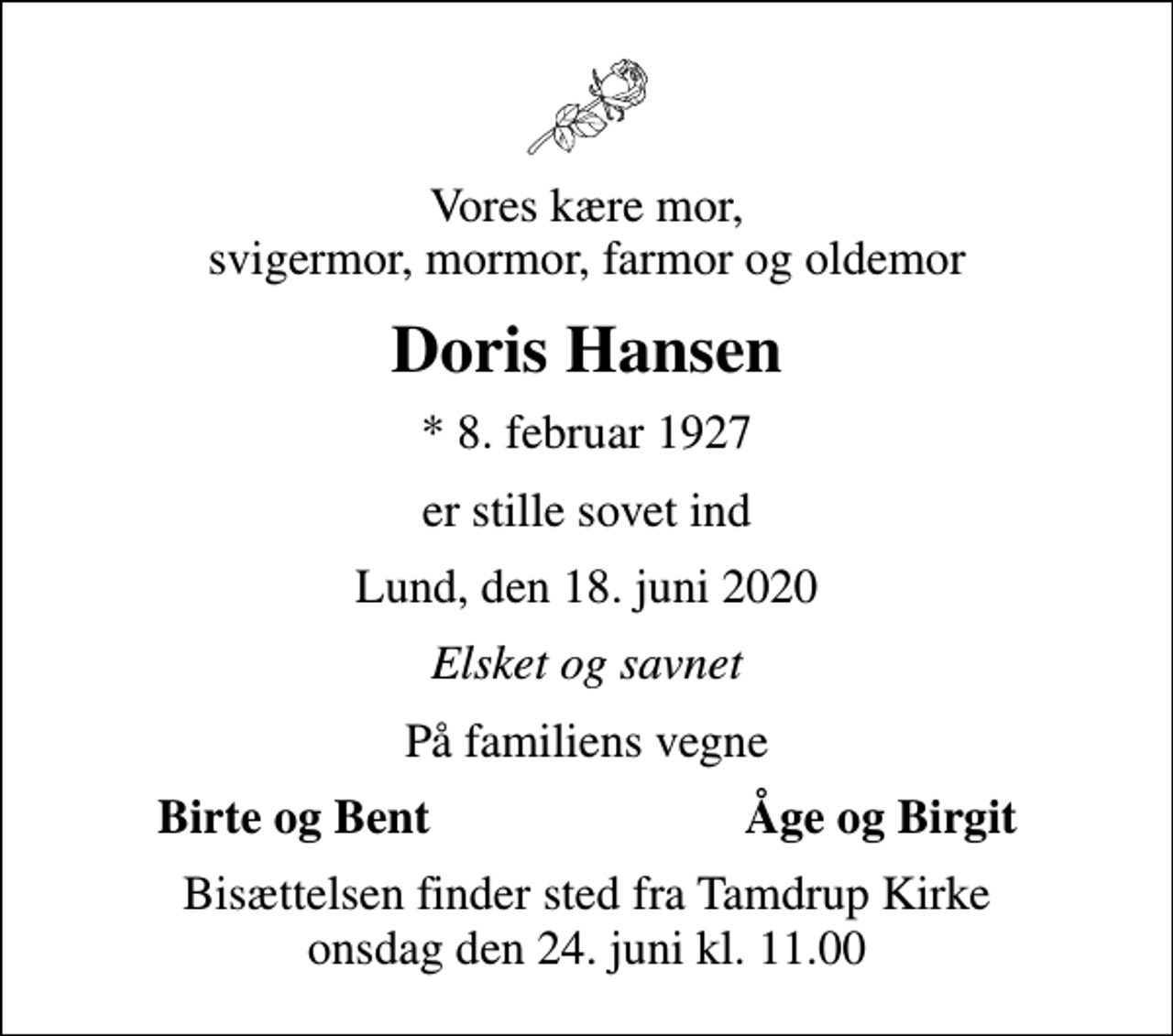 <p>Vores kære mor, svigermor, mormor, farmor og oldemor<br />Doris Hansen<br />* 8. februar 1927<br />er stille sovet ind<br />Lund, den 18. juni 2020<br />Elsket og savnet<br />På familiens vegne<br />Birte og Bent<br />Åge og Birgit<br />Bisættelsen finder sted fra Tamdrup Kirke onsdag den 24. juni kl. 11.00</p>