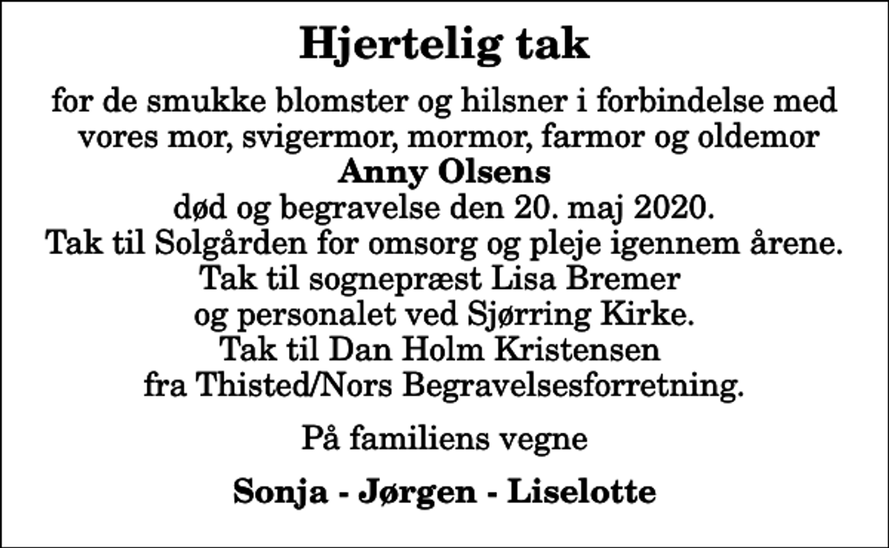 <p>Hjertelig tak<br />for de smukke blomster og hilsner i forbindelse med vores mor, svigermor, mormor, farmor og oldemor <em>Anny Olsens</em> død og begravelse den 20. maj 2020. Tak til Solgården for omsorg og pleje igennem årene. Tak til sognepræst Lisa Bremer og personalet ved Sjørring Kirke. Tak til Dan Holm Kristensen fra Thisted/Nors Begravelsesforretning.<br />På familiens vegne<br />Sonja - Jørgen - Liselotte</p>
