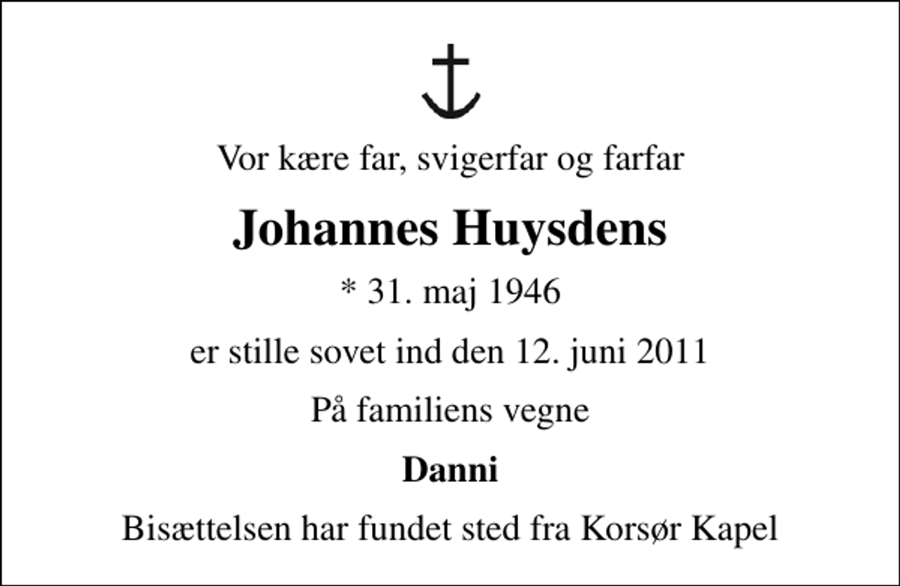 <p>Vor kære far, svigerfar og farfar<br />Johannes Huysdens<br />* 31. maj 1946<br />er stille sovet ind den 12. juni 2011<br />På familiens vegne<br />Danni<br />Bisættelsen har fundet sted fra Korsør Kapel</p>