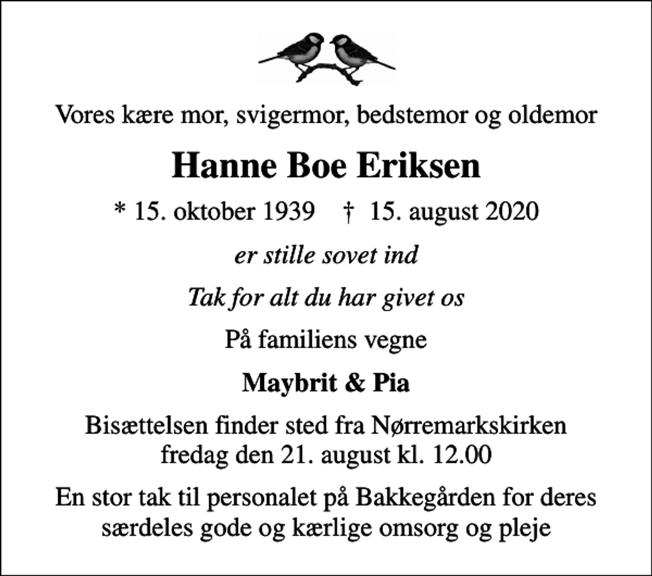 <p>Vores kære mor, svigermor, bedstemor og oldemor<br />Hanne Boe Eriksen<br />* 15. oktober 1939 ✝ 15. august 2020<br />er stille sovet ind<br />Tak for alt du har givet os<br />På familiens vegne<br />Maybrit &amp; Pia<br />Bisættelsen finder sted fra Nørremarkskirken fredag den 21. august kl. 12.00<br />En stor tak til personalet på Bakkegården for deres særdeles gode og kærlige omsorg og pleje</p>