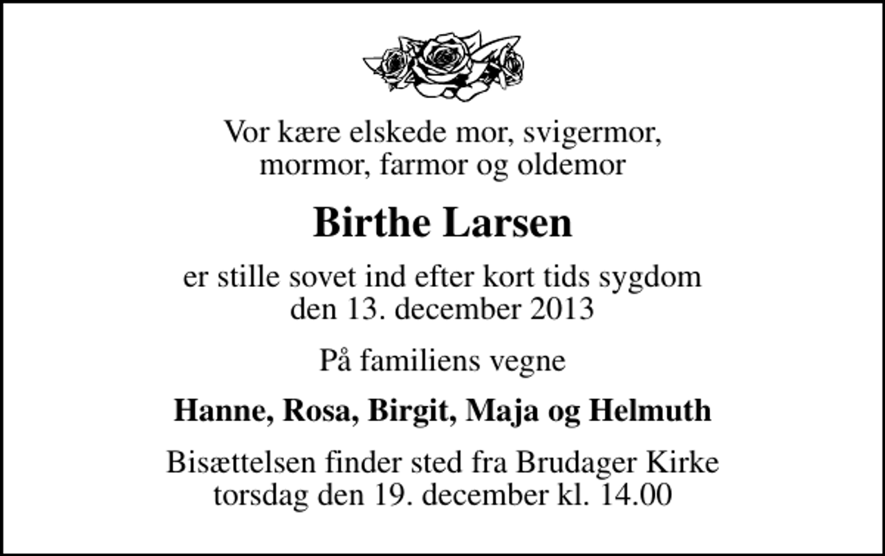 <p>Vor kære elskede mor, svigermor, mormor, farmor og oldemor<br />Birthe Larsen<br />er stille sovet ind efter kort tids sygdom den 13. december 2013<br />På familiens vegne<br />Hanne, Rosa, Birgit, Maja og Helmuth<br />Bisættelsen finder sted fra Brudager Kirke torsdag den 19. december kl. 14.00</p>