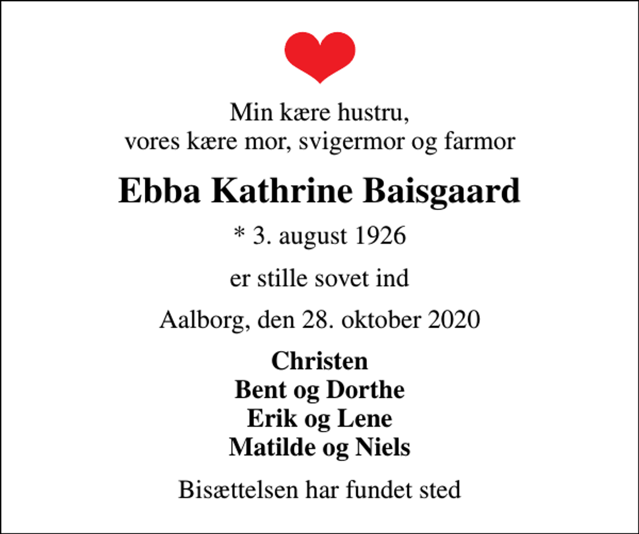 <p>Min kære hustru, vores kære mor, svigermor og farmor<br />Ebba Kathrine Baisgaard<br />* 3. august 1926<br />er stille sovet ind<br />Aalborg, den 28. oktober 2020<br />Christen Bent og Dorthe Erik og Lene Matilde og Niels<br />Bisættelsen har fundet sted</p>