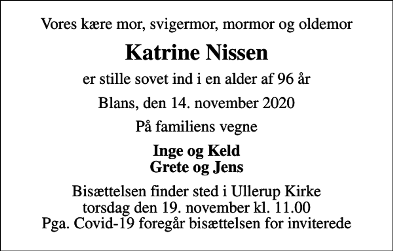 <p>Vores kære mor, svigermor, mormor og oldemor<br />Katrine Nissen<br />er stille sovet ind i en alder af 96 år<br />Blans, den 14. november 2020<br />På familiens vegne<br />Inge og Keld Grete og Jens<br />Bisættelsen finder sted i Ullerup Kirke torsdag den 19. november kl. 11.00 Pga. Covid-19 foregår bisættelsen for inviterede</p>