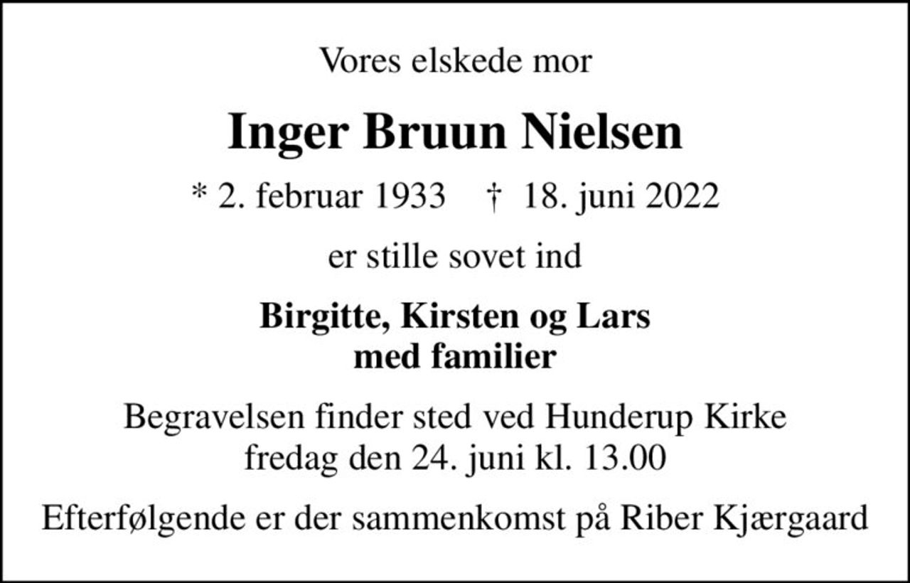 Vores elskede mor
Inger Bruun Nielsen
* 2. februar 1933    ✝ 18. juni 2022
er stille sovet ind
Birgitte, Kirsten og Lars med familier
Begravelsen finder sted ved Hunderup Kirke  fredag den 24. juni kl. 13.00 
Efterfølgende er der sammenkomst på Riber Kjærgaard