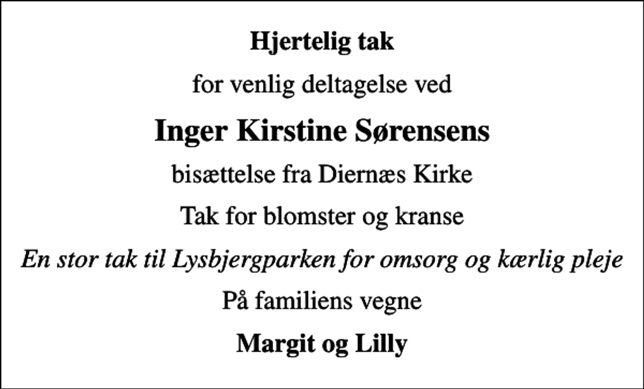 <p>Hjertelig tak<br />for venlig deltagelse ved<br />Inger Kirstine Sørensens<br />bisættelse fra Diernæs Kirke<br />Tak for blomster og kranse<br />En stor tak til Lysbjergparken for omsorg og kærlig pleje<br />På familiens vegne<br />Margit og Lilly</p>