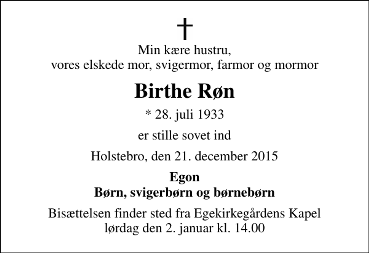 <p>Min kære hustru, vores elskede mor, svigermor, farmor og mormor<br />Birthe Røn<br />* 28. juli 1933<br />er stille sovet ind<br />Holstebro, den 21. december 2015<br />Egon Børn, svigerbørn og børnebørn<br />Bisættelsen finder sted fra Egekirkegårdens Kapel lørdag den 2. januar kl. 14.00</p>