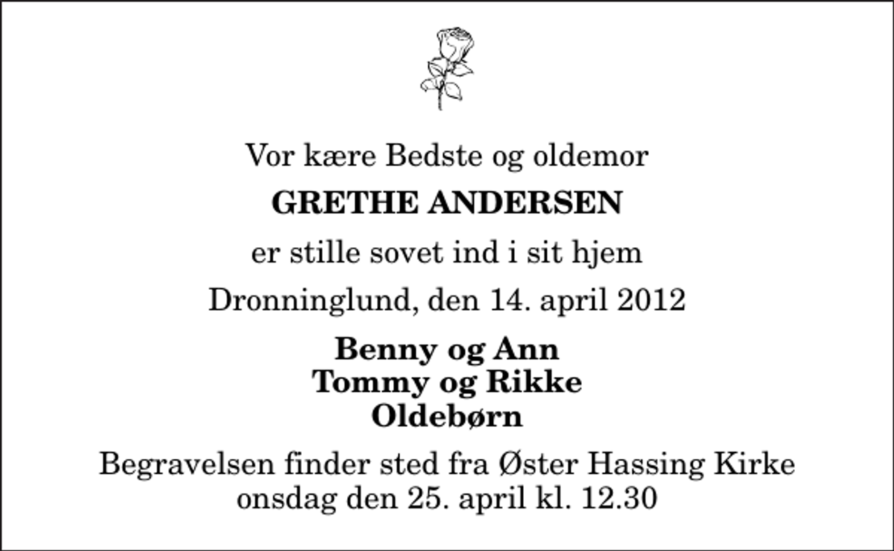 <p>Vor kære Bedste og oldemor<br />Grethe Andersen<br />er stille sovet ind i sit hjem<br />Dronninglund, den 14. april 2012<br />Benny og Ann Tommy og Rikke Oldebørn<br />Begravelsen finder sted fra Øster Hassing Kirke onsdag den 25. april kl. 12.30</p>