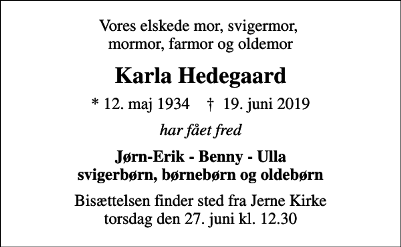<p>Vores elskede mor, svigermor, mormor, farmor og oldemor<br />Karla Hedegaard<br />* 12. maj 1934 ✝ 19. juni 2019<br />har fået fred<br />Jørn-Erik - Benny - Ulla svigerbørn, børnebørn og oldebørn<br />Bisættelsen finder sted fra Jerne Kirke torsdag den 27. juni kl. 12.30</p>