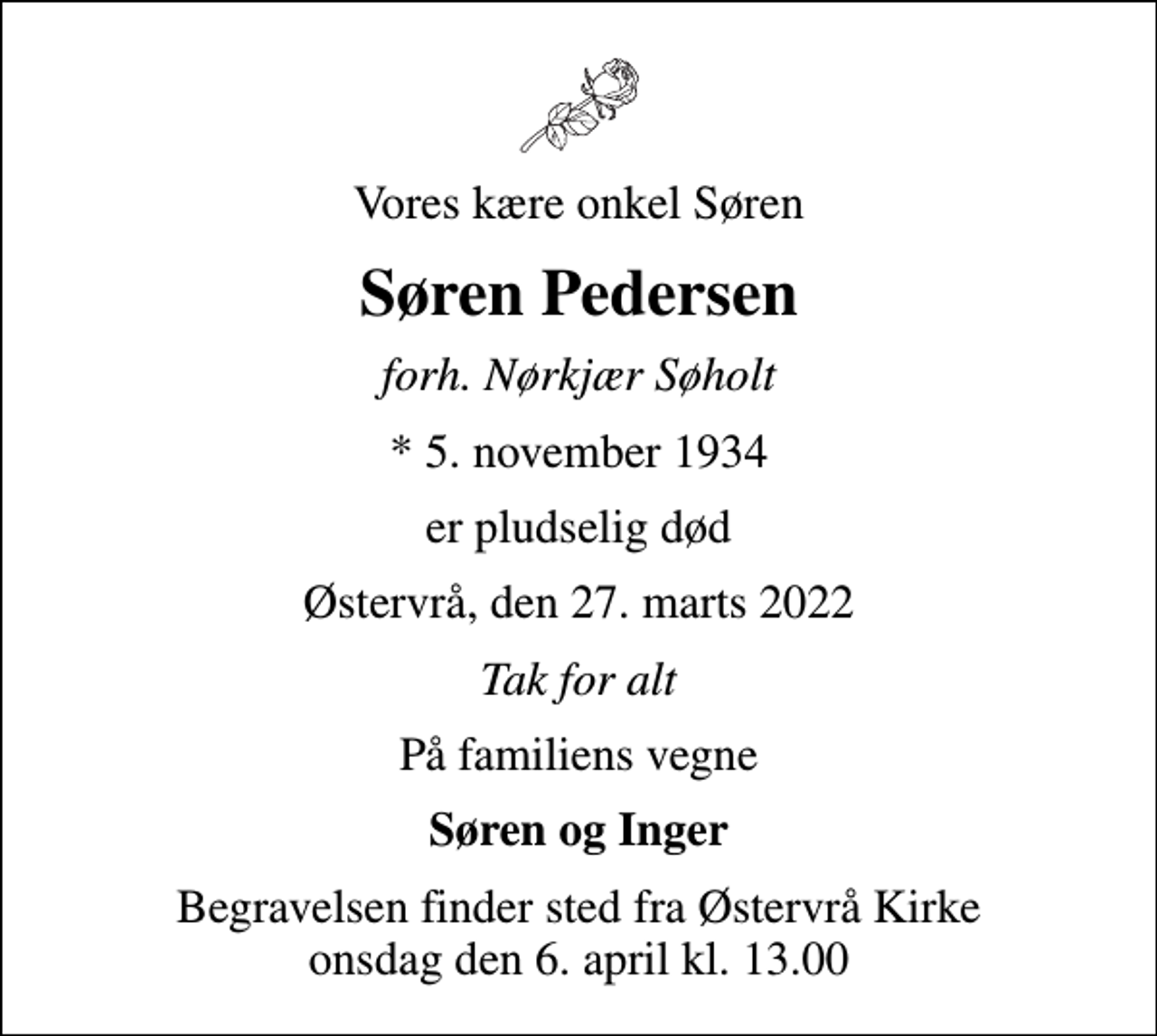 <p>Vores kære onkel Søren<br />Søren Pedersen<br />forh. Nørkjær Søholt<br />* 5. november 1934<br />er pludselig død<br />Østervrå, den 27. marts 2022<br />Tak for alt<br />På familiens vegne<br />Søren og Inger<br />Begravelsen finder sted fra Østervrå Kirke onsdag den 6. april kl. 13.00</p>