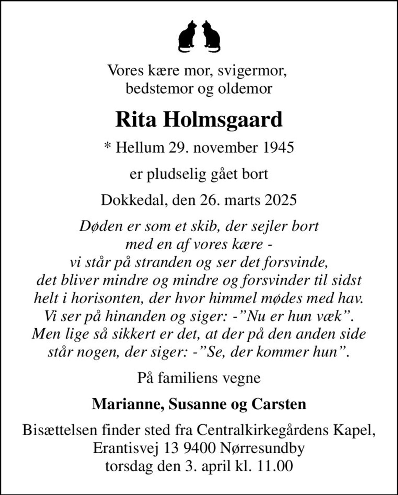 Vores kære mor, svigermor,  bedstemor og oldemor
Rita Holmsgaard
* Hellum 29. november 1945
er pludselig gået bort
Dokkedal, den 26. marts 2025
Døden er som et skib, der sejler bort med en af vores kære - vi står på stranden og ser det forsvinde, det bliver mindre og mindre og forsvinder til sidst helt i horisonten, der hvor himmel mødes med hav. Vi ser på hinanden og siger: -Nu er hun væk. Men lige så sikkert er det, at der på den anden side står nogen, der siger: -Se, der kommer hun.
På familiens vegne
Marianne, Susanne og Carsten
Bisættelsen finder sted fra Centralkirkegårdens Kapel, Erantisvej 13 9400 Nørresundby torsdag den 3. april kl. 11.00