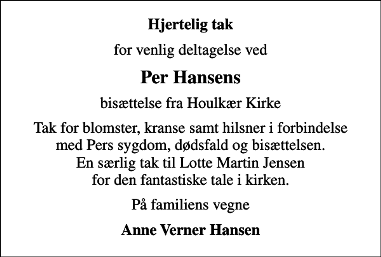 <p>Hjertelig tak<br />for venlig deltagelse ved<br />Per Hansens<br />bisættelse fra Houlkær Kirke<br />Tak for blomster, kranse samt hilsner i forbindelse med Pers sygdom, dødsfald og bisættelsen. En særlig tak til Lotte Martin Jensen for den fantastiske tale i kirken.<br />På familiens vegne<br />Anne Verner Hansen</p>