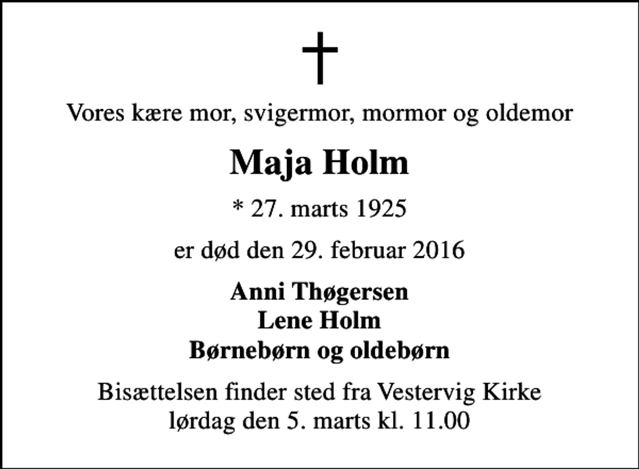 <p>Vores kære mor, svigermor, mormor og oldemor<br />Maja Holm<br />* 27. marts 1925<br />er død den 29. februar 2016<br />Anni Thøgersen Lene Holm Børnebørn og oldebørn<br />Bisættelsen finder sted fra Vestervig Kirke lørdag den 5. marts kl. 11.00</p>