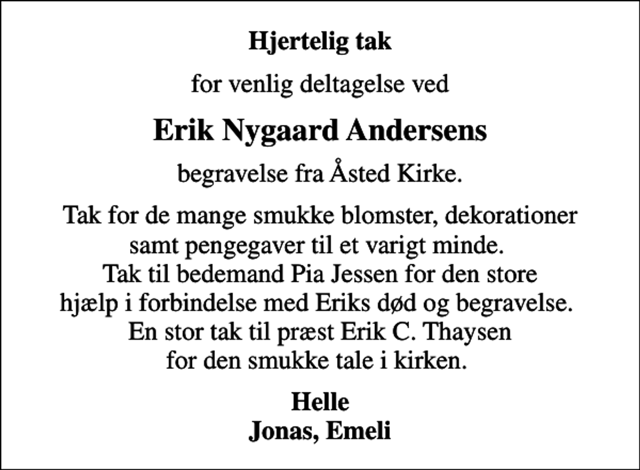 <p>Hjertelig tak<br />for venlig deltagelse ved<br />Erik Nygaard Andersens<br />begravelse fra Åsted Kirke.<br />Tak for de mange smukke blomster, dekorationer samt pengegaver til et varigt minde. Tak til bedemand Pia Jessen for den store hjælp i forbindelse med Eriks død og begravelse. En stor tak til præst Erik C. Thaysen for den smukke tale i kirken.<br />Helle Jonas, Emeli</p>