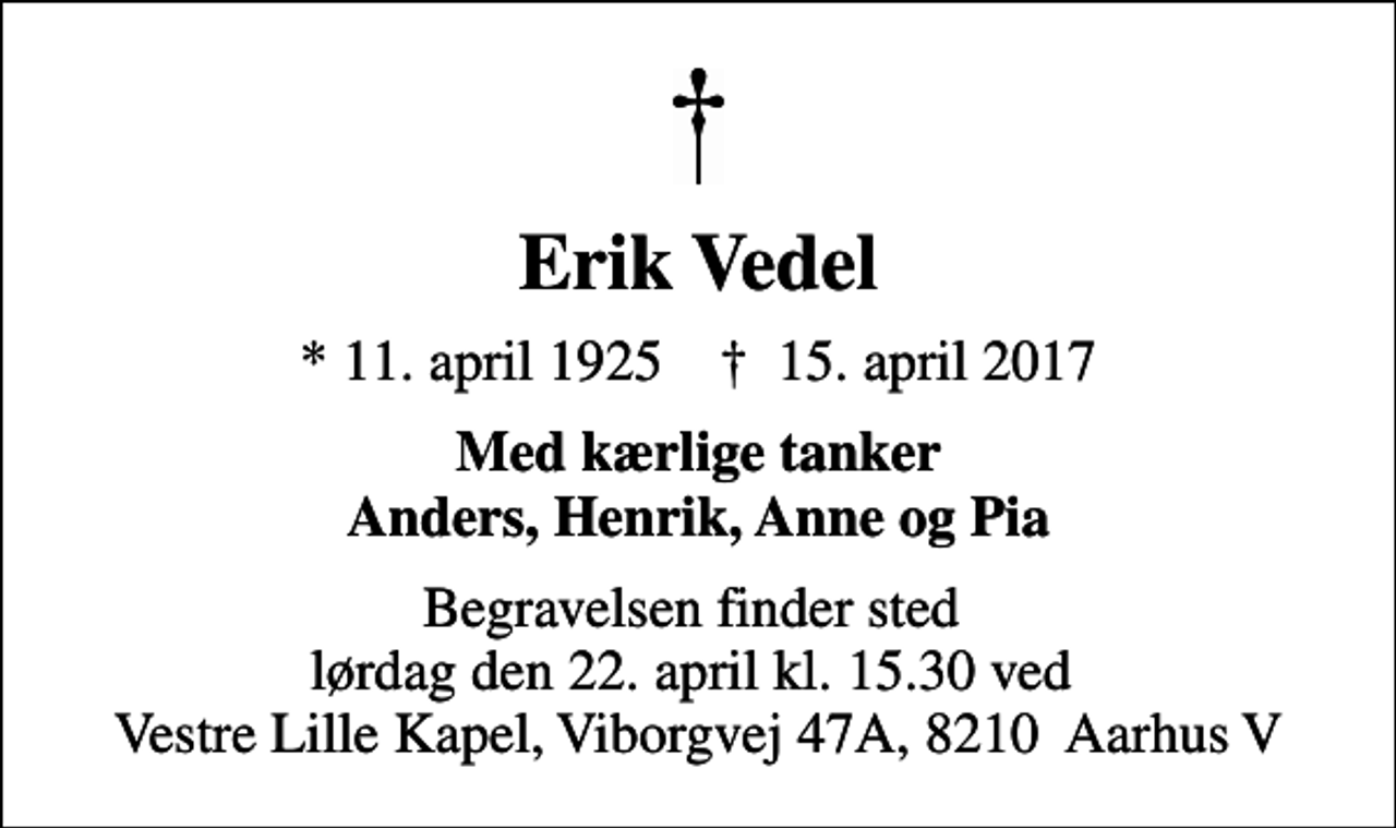 <p>Erik Vedel<br />* 11. april 1925 ✝ 15. april 2017<br />Med kærlige tanker Anders, Henrik, Anne og Pia<br />Begravelsen finder sted lørdag den 22. april kl. 15.30 ved Vestre Lille Kapel, Viborgvej 47A, 8210 Aarhus V</p>