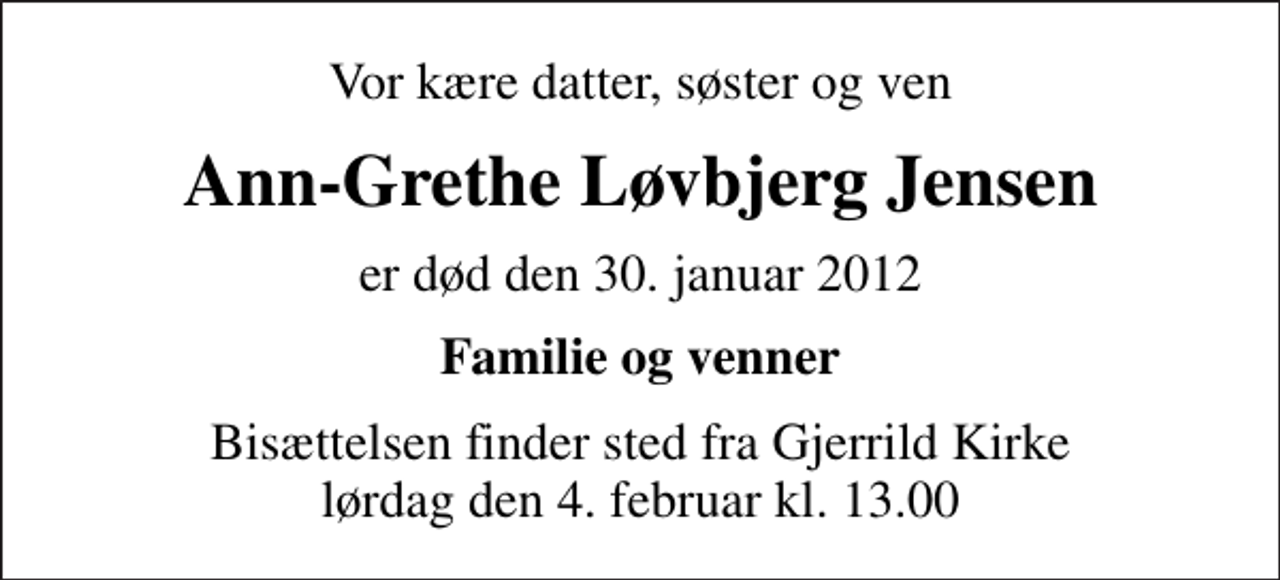 <p>Vor kære datter, søster og ven<br />Ann-Grethe Løvbjerg Jensen<br />er død den 30. januar 2012<br />Familie og venner<br />Bisættelsen finder sted fra Gjerrild Kirke lørdag den 4. februar kl. 13.00</p>