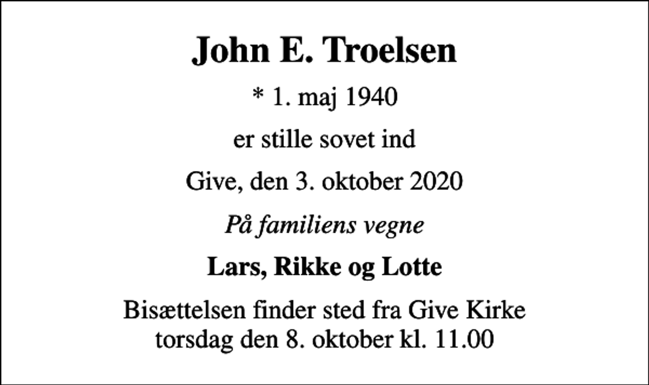 <p>John E. Troelsen<br />* 1. maj 1940<br />er stille sovet ind<br />Give, den 3. oktober 2020<br />På familiens vegne<br />Lars, Rikke og Lotte<br />Bisættelsen finder sted fra Give Kirke torsdag den 8. oktober kl. 11.00</p>