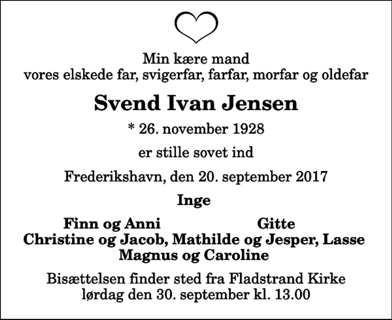 <p>Min kære mand vores elskede far, svigerfar, farfar, morfar og oldefar<br />Svend Ivan Jensen<br />* 26. november 1928<br />er stille sovet ind<br />Frederikshavn, den 20. september 2017<br />Inge<br />Finn og Anni<br />Gitte<br />Bisættelsen finder sted fra Fladstrand Kirke lørdag den 30. september kl. 13.00</p>