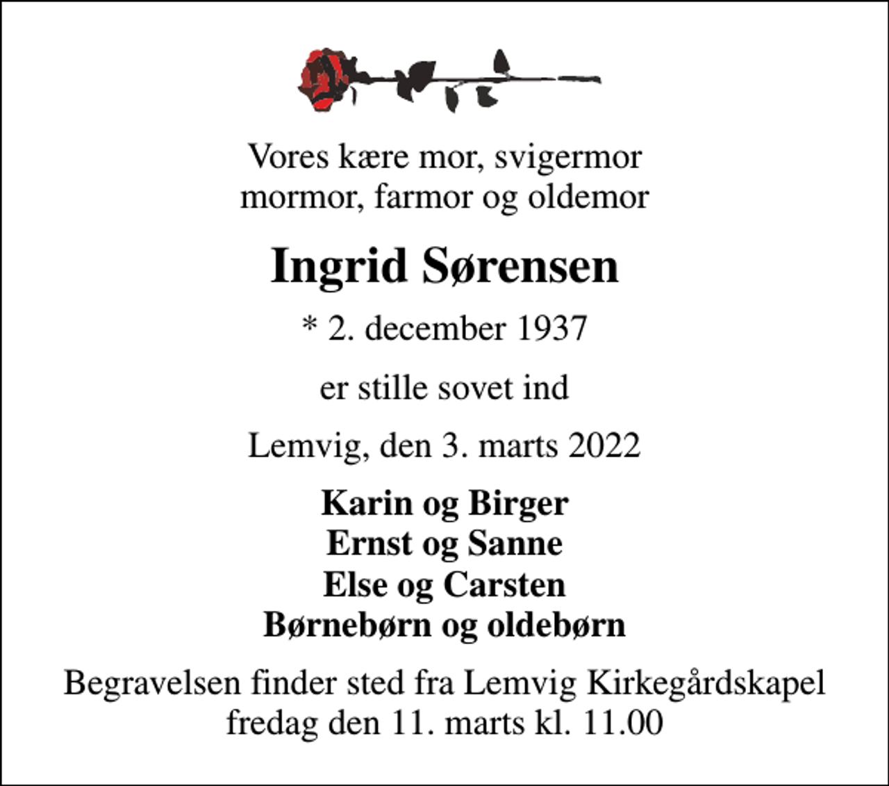 <p>Vores kære mor, svigermor mormor, farmor og oldemor<br />Ingrid Sørensen<br />* 2. december 1937<br />er stille sovet ind<br />Lemvig, den 3. marts 2022<br />Karin og Birger Ernst og Sanne Else og Carsten Børnebørn og oldebørn<br />Begravelsen finder sted fra Lemvig Kirkegårdskapel fredag den 11. marts kl. 11.00</p>