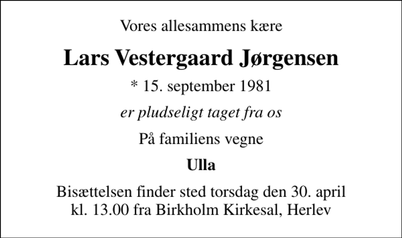 <p>Vores allesammens kære<br />Lars Vestergaard Jørgensen<br />* 15. september 1981<br />er pludseligt taget fra os<br />På familiens vegne<br />Ulla<br />Bisættelsen finder sted torsdag den 30. april kl. 13.00 fra Birkholm Kirkesal, Herlev</p>
