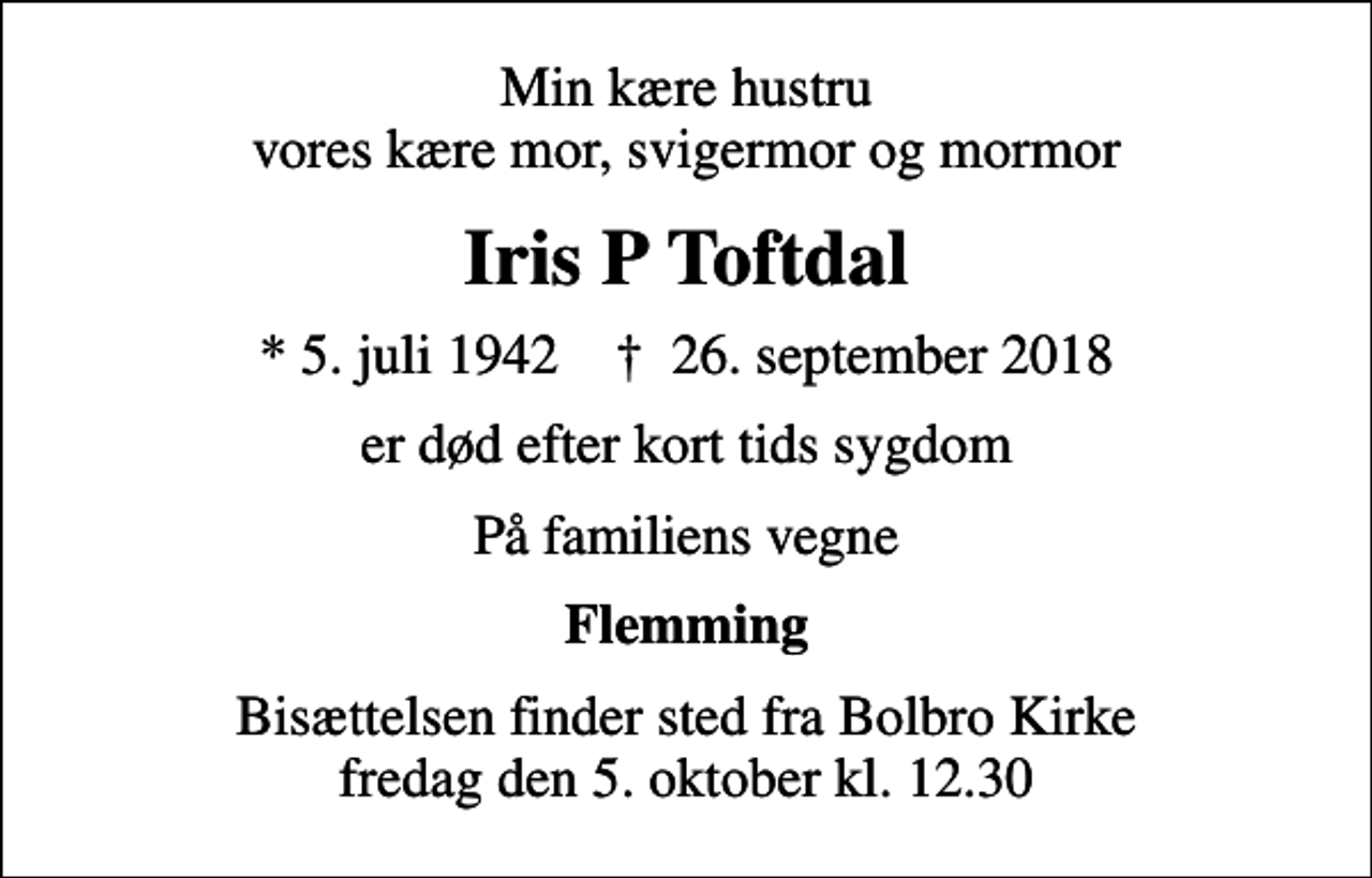 <p>Min kære hustru vores kære mor, svigermor og mormor<br />Iris P Toftdal<br />* 5. juli 1942 ✝ 26. september 2018<br />er død efter kort tids sygdom<br />På familiens vegne<br />Flemming<br />Bisættelsen finder sted fra Bolbro Kirke fredag den 5. oktober kl. 12.30</p>