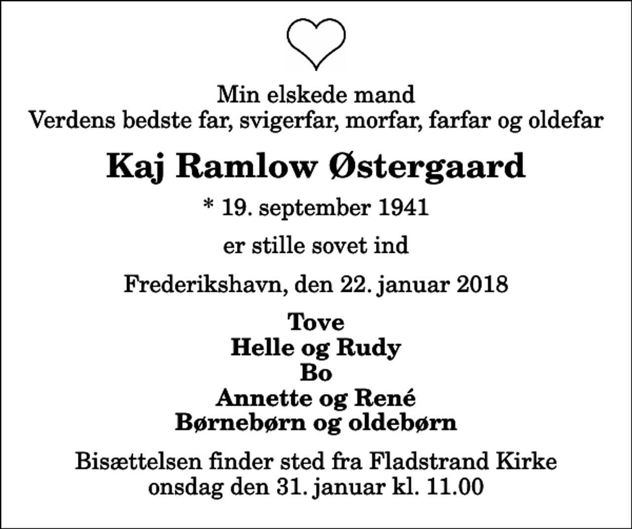 <p>Min elskede mand Verdens bedste far, svigerfar, morfar, farfar og oldefar<br />Kaj Ramlow Østergaard<br />* 19. september 1941<br />er stille sovet ind<br />Frederikshavn, den 22. januar 2018<br />Tove Helle og Rudy Bo Annette og René Børnebørn og oldebørn<br />Bisættelsen finder sted fra Fladstrand Kirke onsdag den 31. januar kl. 11.00</p>
