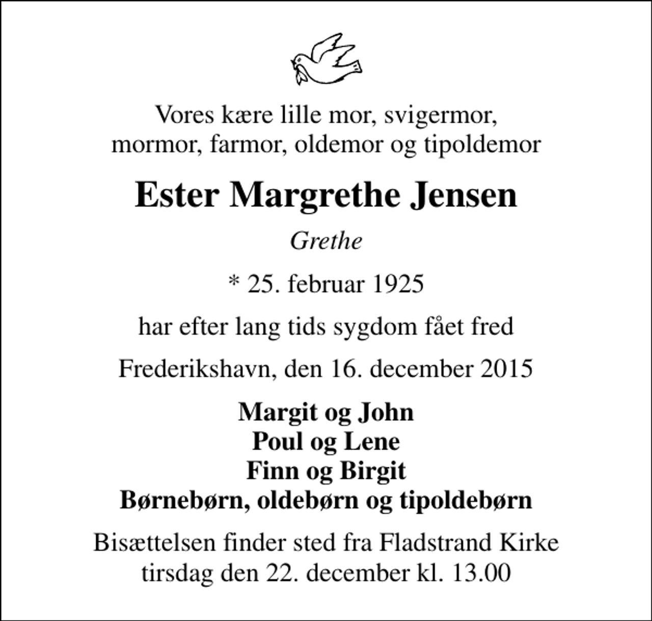 <p>Vores kære lille mor, svigermor, mormor, farmor, oldemor og tipoldemor<br />Ester Margrethe Jensen<br />Grethe<br />* 25. februar 1925<br />har efter lang tids sygdom fået fred<br />Frederikshavn, den 16. december 2015<br />Margit og John Poul og Lene Finn og Birgit Børnebørn, oldebørn og tipoldebørn<br />Bisættelsen finder sted fra Fladstrand Kirke tirsdag den 22. december kl. 13.00</p>