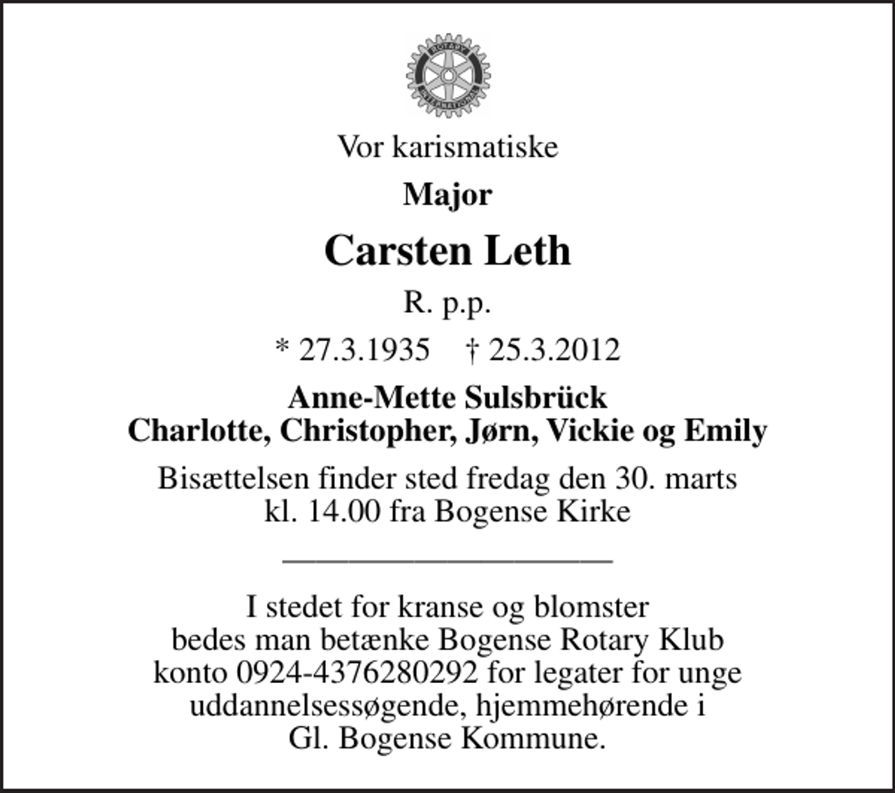 <p>Vor karismatiske<br />Major<br />Carsten Leth<br />R. p.p.<br />* 27.3.1935 ✝ 25.3.2012<br />Anne-Mette Sulsbrück Charlotte, Christopher, Jørn, Vickie og Emily<br />Bisættelsen finder sted fredag den 30. marts kl. 14.00 fra Bogense Kirke</p><p>I stedet for kranse og blomster bedes man betænke Bogense Rotary Klub konto 0924-4376280292 for legater for unge uddannelsessøgende, hjemmehørende i Gl. Bogense Kommune.</p>