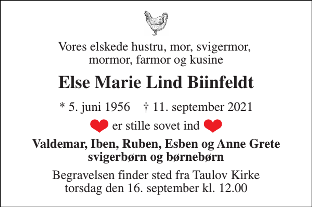 <p>Vores elskede hustru, mor, svigermor, mormor, farmor og kusine<br />Else Marie Lind Biinfeldt<br />*​ 5. juni 1956​ †​ 11. september 2021<br />er stille sovet ind<br />Valdemar, Iben, Ruben, Esben og Anne Grete svigerbørn og børnebørn<br />Begravelsen finder sted fra Taulov Kirke torsdag den 16. september kl. 12.00</p>
