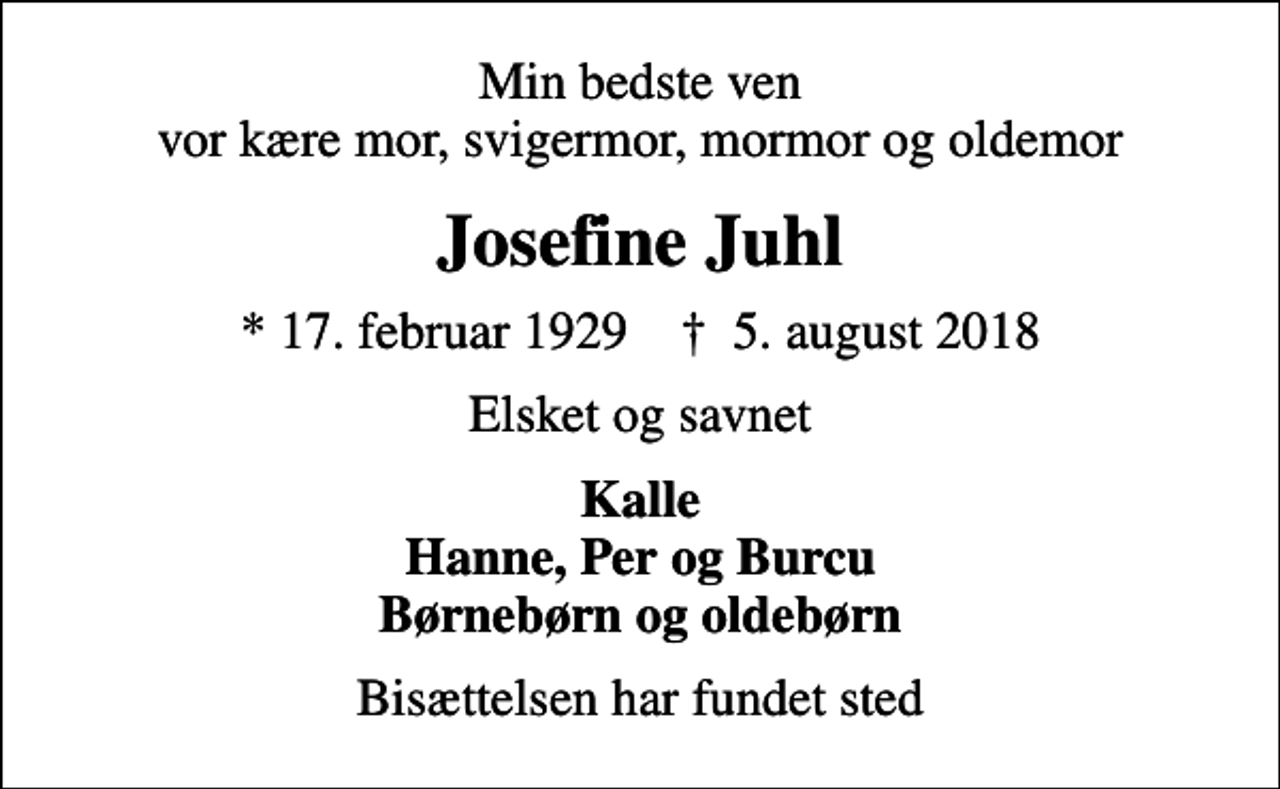 <p>Min bedste ven vor kære mor, svigermor, mormor og oldemor<br />Josefine Juhl<br />* 17. februar 1929 ✝ 5. august 2018<br />Elsket og savnet<br />Kalle Hanne, Per og Burcu Børnebørn og oldebørn<br />Bisættelsen har fundet sted</p>