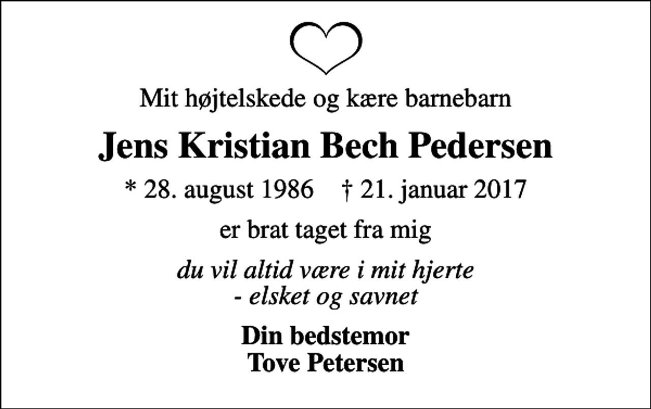 <p>Mit højtelskede og kære barnebarn<br />Jens Kristian Bech Pedersen<br />* 28. august 1986 ✝ 21. januar 2017<br />er brat taget fra mig<br />du vil altid være i mit hjerte - elsket og savnet<br />Din bedstemor Tove Petersen</p>