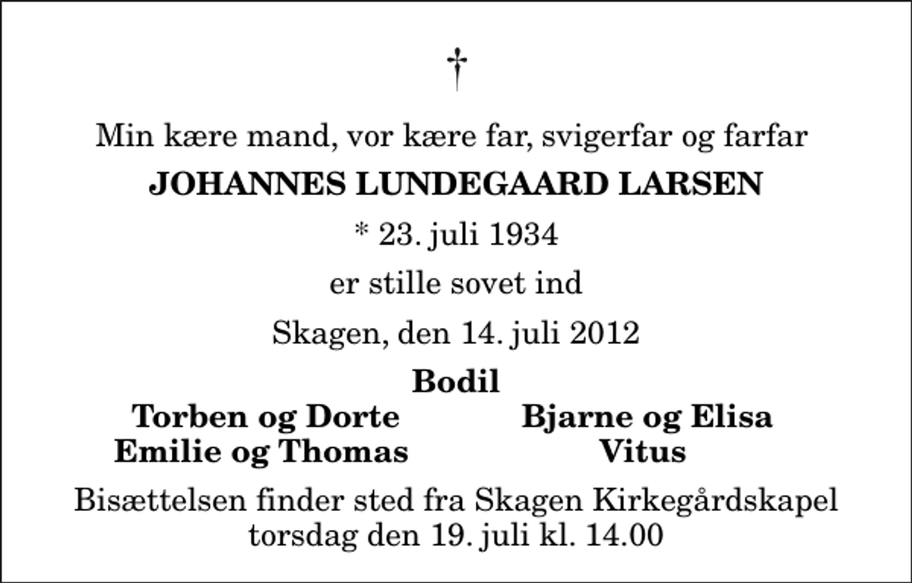 <p>Min kære mand, vor kære far, svigerfar og farfar<br />Johannes Lundegaard Larsen<br />* 23. juli 1934<br />er stille sovet ind<br />Skagen, den 14. juli 2012<br />Bodil<br />Torben og Dorte<br />Bjarne og Elisa<br />Emilie og Thomas<br />Vitus<br />Bisættelsen finder sted fra Skagen Kirkegårdskapel torsdag den 19. juli kl. 14.00</p>