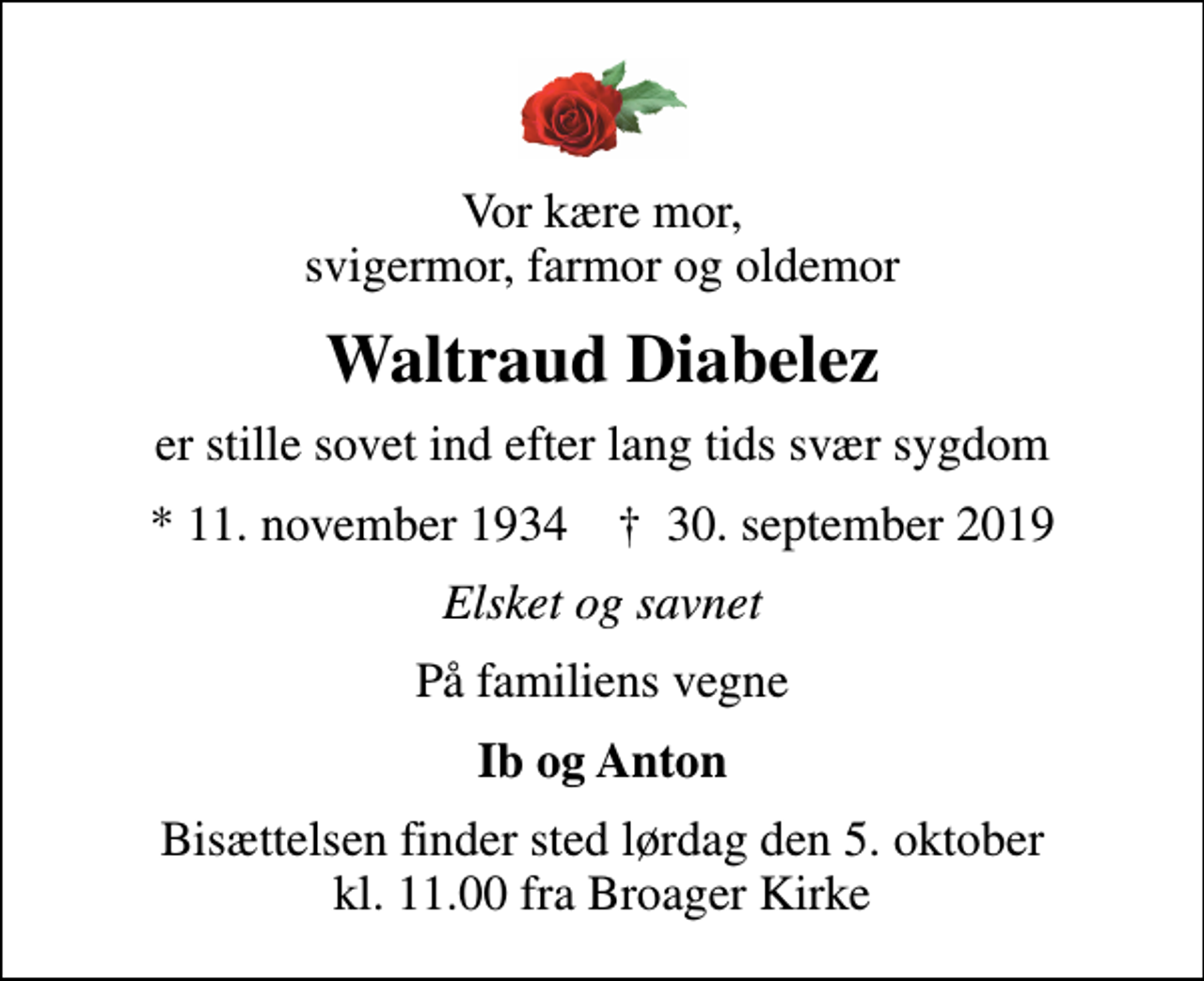 <p>Vor kære mor, svigermor, farmor og oldemor<br />Waltraud Diabelez<br />er stille sovet ind efter lang tids svær sygdom<br />* 11. november 1934 ✝ 30. september 2019<br />Elsket og savnet<br />På familiens vegne<br />Ib og Anton<br />Bisættelsen finder sted lørdag den 5. oktober kl. 11.00 fra Broager Kirke</p>