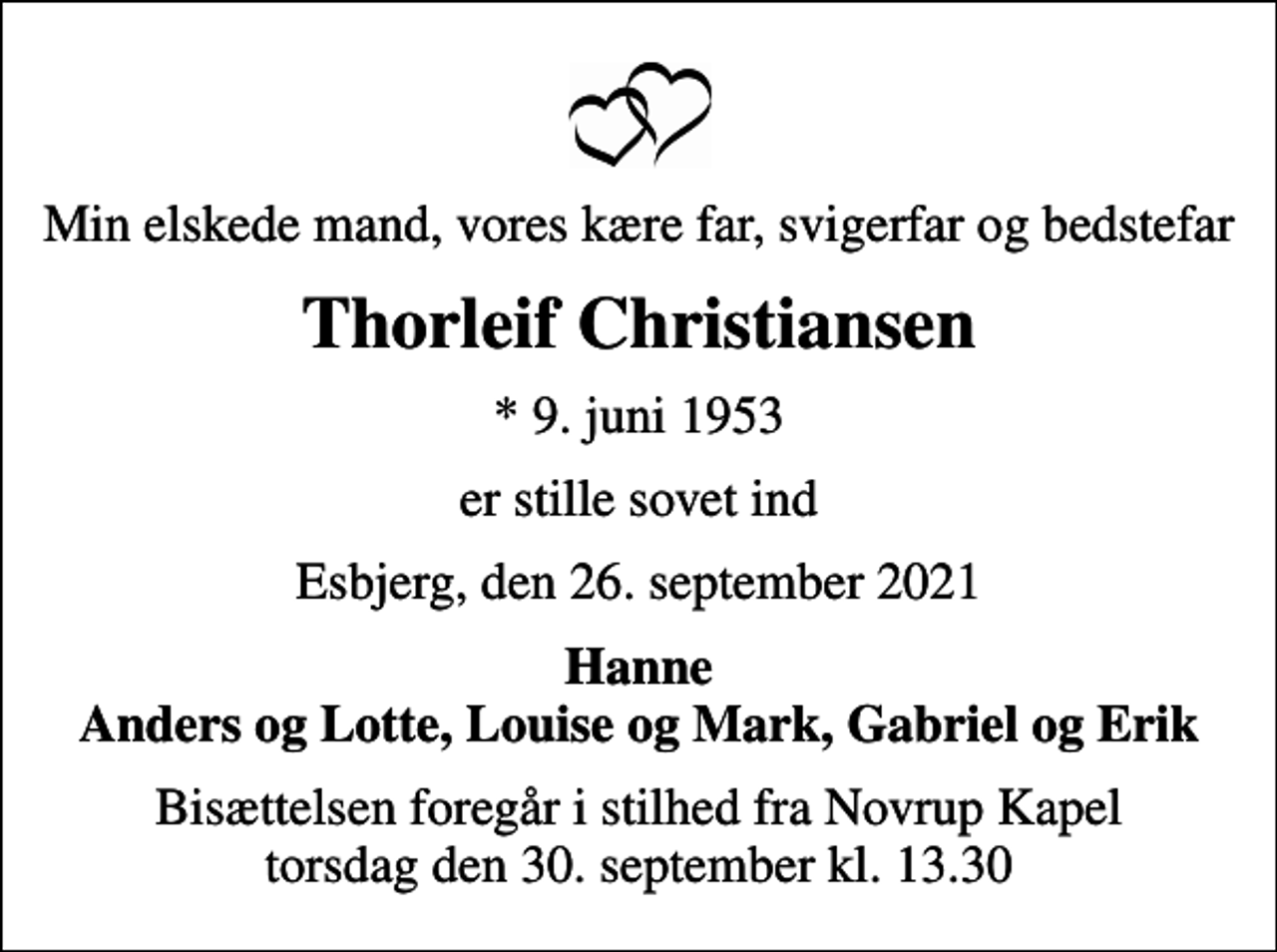 <p>Min elskede mand, vores kære far, svigerfar og bedstefar<br />Thorleif Christiansen<br />* 9. juni 1953<br />er stille sovet ind<br />Esbjerg, den 26. september 2021<br />Hanne Anders og Lotte, Louise og Mark, Gabriel og Erik<br />Bisættelsen foregår i stilhed fra Novrup Kapel torsdag den 30. september kl. 13.30</p>