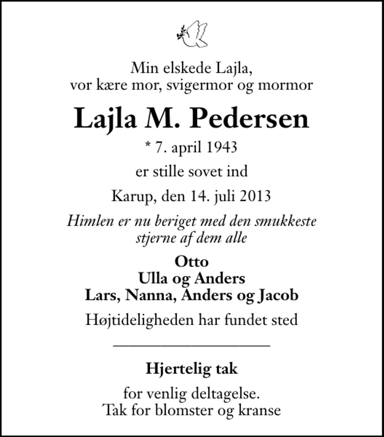 <p>Min elskede Lajla, vor kære mor, svigermor og mormor<br />Lajla M. Pedersen<br />* 7. april 1943<br />er stille sovet ind<br />Karup, den 14. juli 2013<br />Himlen er nu beriget med den smukkeste stjerne af dem alle<br />Otto Ulla og Anders Lars, Nanna, Anders og Jacob<br />Højtideligheden har fundet sted<br />Hjertelig tak<br />for venlig deltagelse. Tak for blomster og kranse</p>